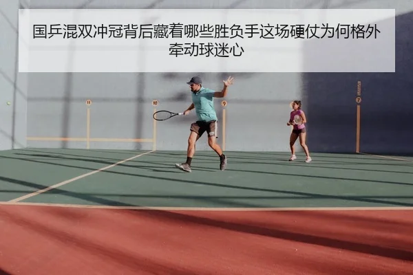 国乒混双冲冠背后藏着哪些胜负手这场硬仗为何格外牵动球迷心